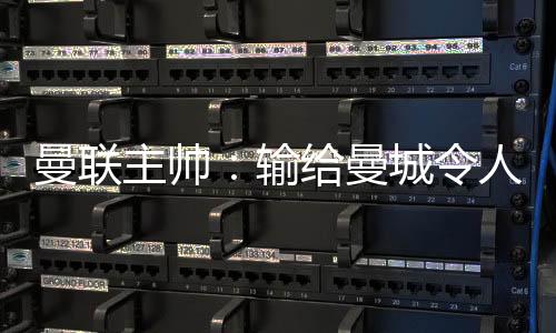 曼联主帅：输给曼城使人绝望 三个丢球全可防止