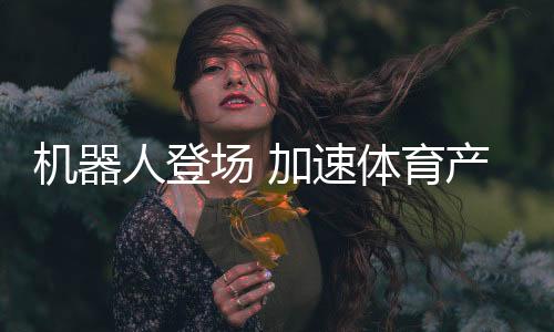 机械人退场 加快体育财产立异步调——科技助力体育财产成长系列报道之一