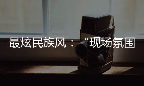 最炫民族风：“现场空气出格传染我，不由自主想融入此中”