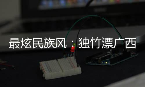 最炫民族风:独竹漂广西“一苇领先” 花炮重庆“点炮升级”