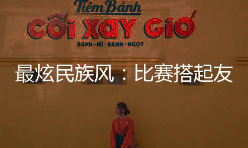 最炫民族风:比赛搭起友情桥 活带动来往交换融合
