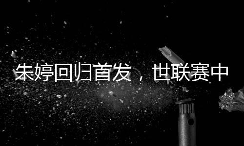 朱婷回归首发,世联赛中国女排完胜保加利亚