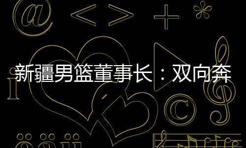 新疆男篮董事长:双向奔赴,篮球成为新疆游子怪异的“乡愁”
