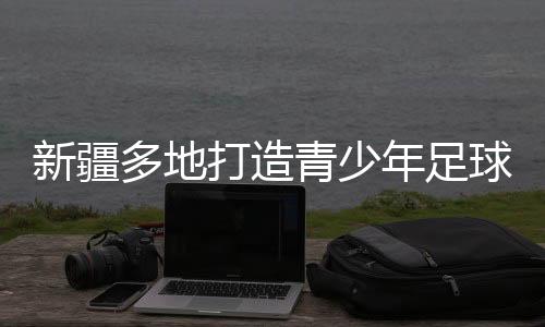 新疆多地打造青少年足球赛事IP “体育+”高潮涌动