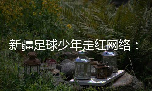 新疆足球少年走红收集：尽力成为一位职业活带动