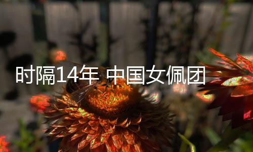 时隔14年 中国女佩连合同心专心再获天下杯集体冠军
