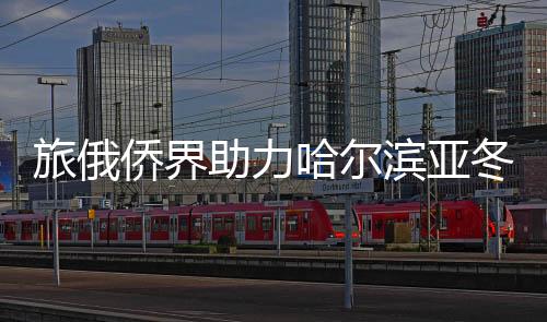 旅俄侨界助力哈尔滨亚冬会主题宣扬勾当在莫斯科进行