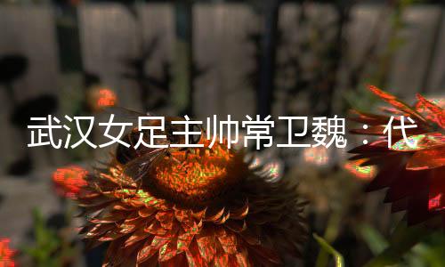 武汉女足主帅常卫魏:代表亚洲尽力以赴出战冠军杯