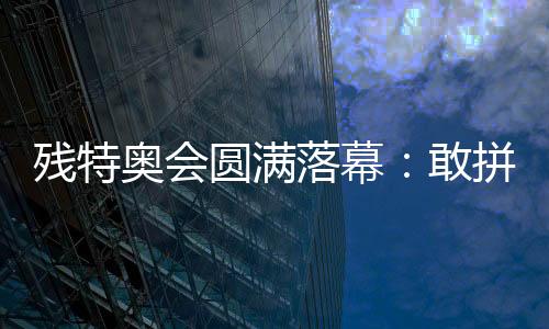 残特奥会美满落幕:敢拼搏、不平输,让爱无碍