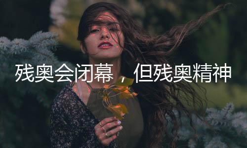 残奥会闭幕,但残奥精力永不闭幕!回首赛场表里动听刹时→