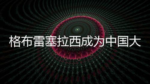 格布雷塞拉西成为中国大学活路跑联赛勾当安康大使