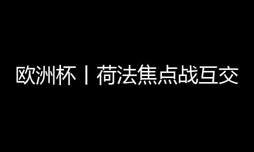 欧洲杯丨荷法核心战互交白卷 首收入局球队降生