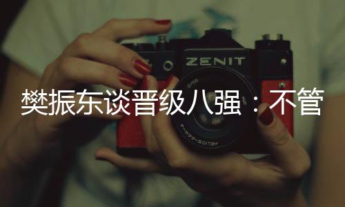 樊振东谈升级八强：不论敌手是谁，先筹办好本身