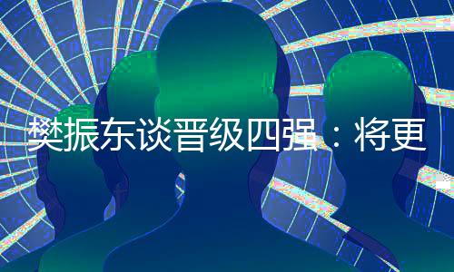 樊振东谈升级四强：将更有针对性筹办以后的比赛