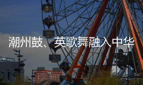 潮州鼓、英歌舞融入中华技击 布达佩斯掀起“中国风”