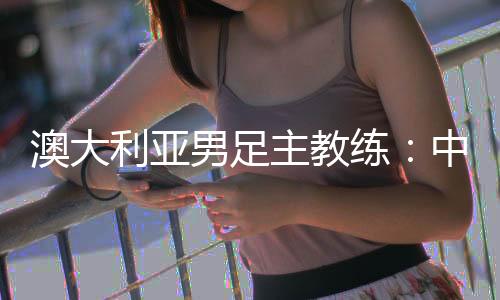 澳大利亚男足主锻练:中国队很有构造 中澳战会比拟坚苦
