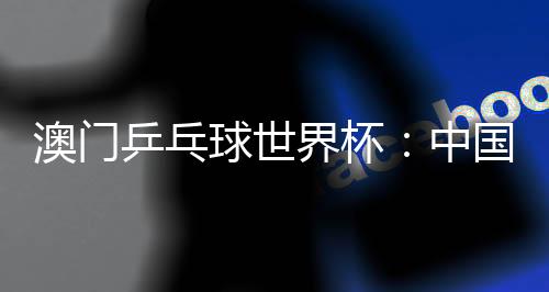 澳门乒乓球天下杯:中国选手包办女单冠亚军 巴西选手男单夺魁