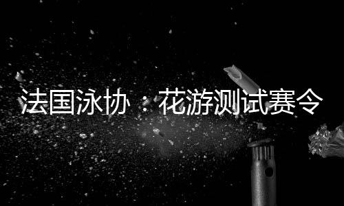 法国泳协:花游测试赛使人对劲,处理题目保证奥运