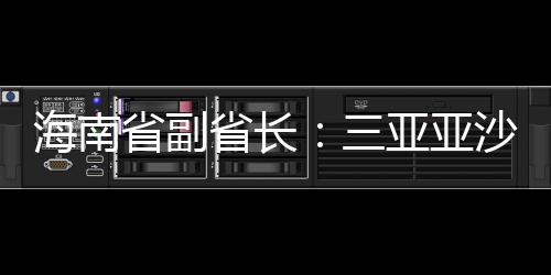 海南省副省长：三亚亚沙会将推出“观赛+周游”全岛佳构线路