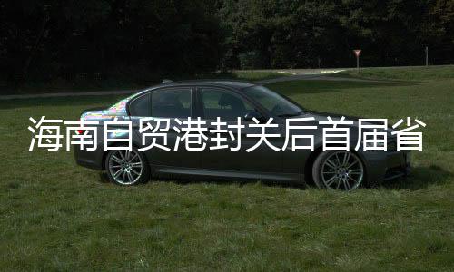 海南自贸港封关后首届省级综合性活动会8月进行