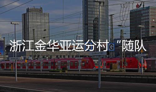 浙江金华亚运分村“随队管家”：山海不远友情长存