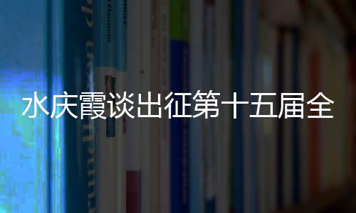 水庆霞谈出征第十五届天下活动会:协作剧烈,压力很大