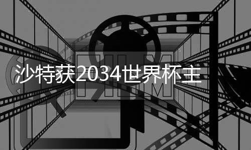 沙特获2034天下杯主理权 六国包办2030天下杯