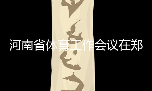 河南省体育使命集会在郑州召开 周全加速体育河南扶植过程