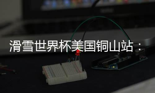 滑雪天下杯美国宝穴站:中国选手张可欣取得铜牌