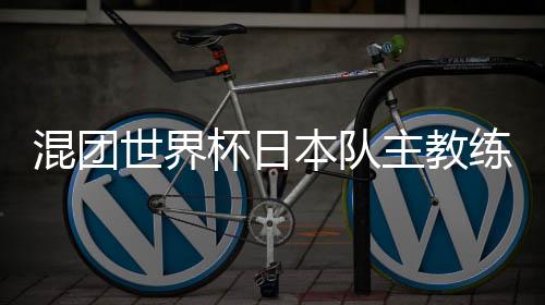 混团天下杯日本队主锻练:和顶级中国选手对战长短常好的经历