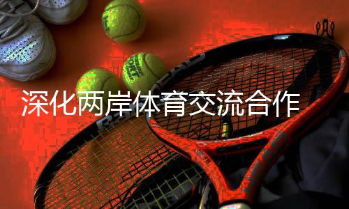 深入两岸体育交换协作 助力两岸融会成长树模区扶植