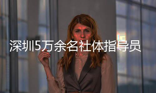 深圳5万余名社体指点员年办事人群超500万人次