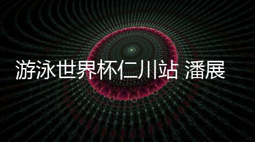 泅水天下杯仁川站 潘展乐将400自小我最好成就晋升6秒