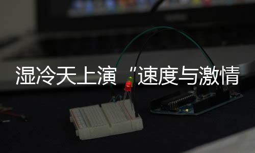 湿寒天演出“速率与豪情” 全运会田径场日产8金
