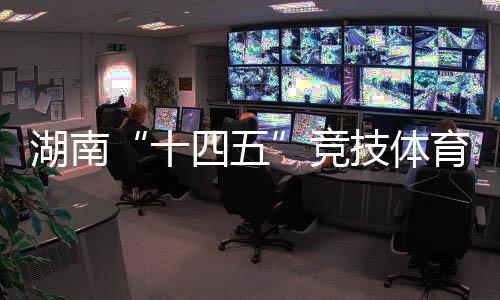 湖南“十四五”竞技体育成就亮眼 获57个天下冠军