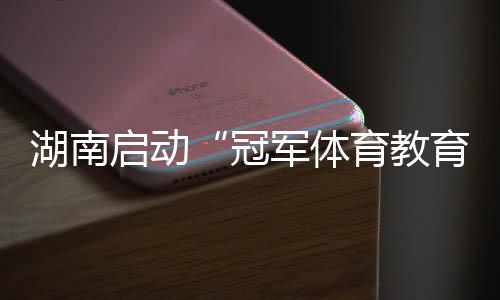 湖南启动“冠军体育教导打算进校园” 为备战十六运蓄能