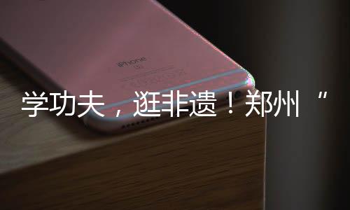 学工夫,逛非遗!郑州“工夫集市”开市啦……