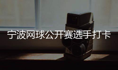 宁波网球公然赛选手打卡千年鼓楼 感触感染传统文明魅力