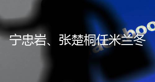 宁忠岩、张楚桐任米兰冬奥会揭幕式中国代表团旗头
