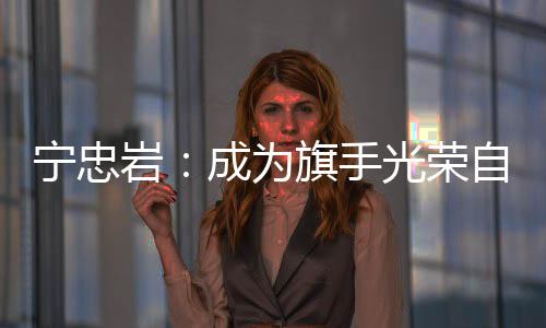 宁忠岩：成为旗头名誉高傲 等候在米兰“甩开膀子干”