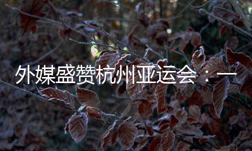 外媒盛赞杭州亚运会:一场展现体育精力和亚洲连合的嘉会