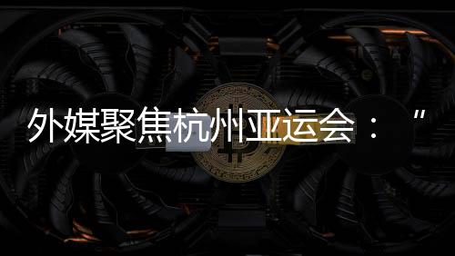 外媒聚焦杭州亚运会：“绿色”与“科技”成关头词