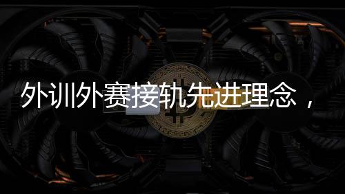 外训外赛接轨前进前辈理念，中国男、女手国度队稳中求进