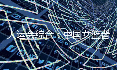 大运会综合：中国女篮升级四强 “飞人”大战南非夺冠