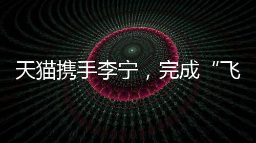 天猫联袂李宁,实现“飞向米兰”的完全叙事
