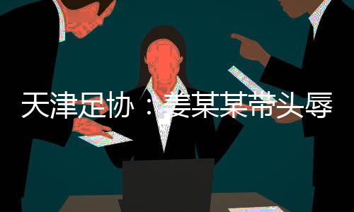 天津足协:姜某某带头唾骂球员,被警方处扣押7日