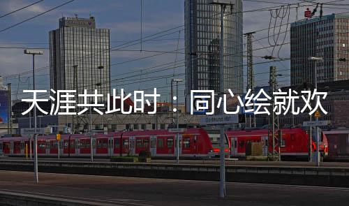 海角共此时:齐心绘就欢喜盛宴中的文明融会斑斓画卷