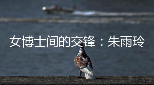 女博士间的比武：朱雨玲称本身能够在学术上赞助陈幸同