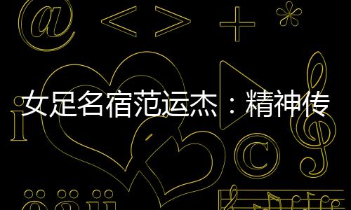 女足名宿范运杰：精力传承与技战术晋升一样主要