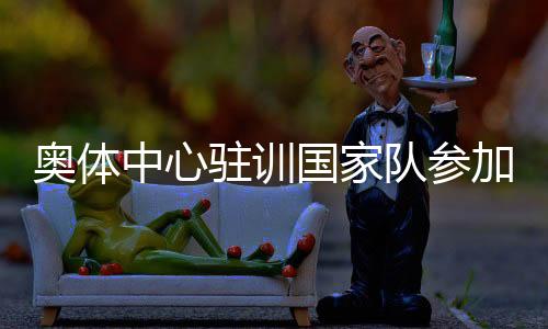 奥体中间驻训国度队参与非遗文明嘉韶华勾当